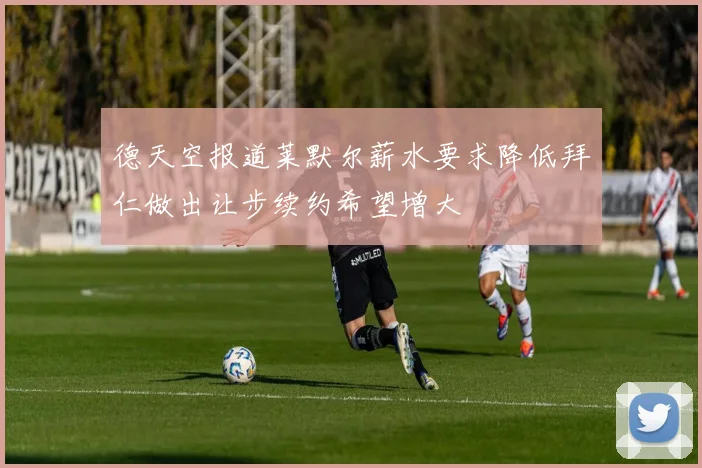 德天空报道莱默尔薪水要求降低拜仁做出让步续约希望增大