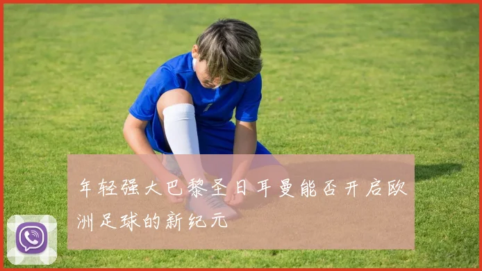 年轻强大巴黎圣日耳曼能否开启欧洲足球的新纪元