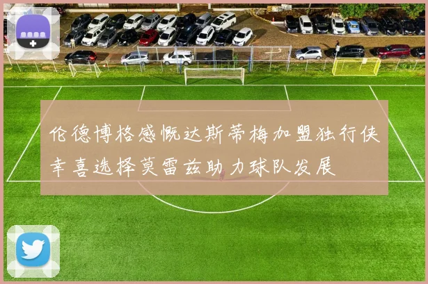 伦德博格感慨达斯蒂梅加盟独行侠幸喜选择莫雷兹助力球队发展