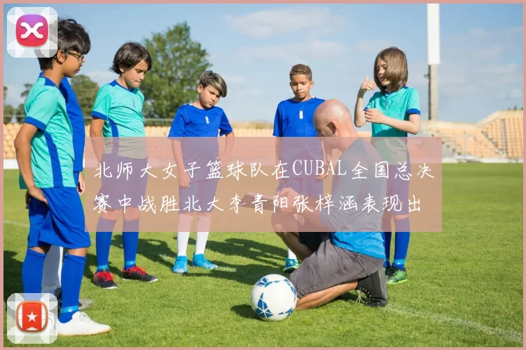 北师大女子篮球队在CUBAL全国总决赛中战胜北大李青阳张梓涵表现出色助力胜利