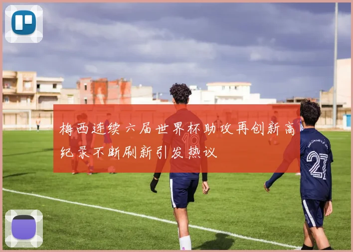 梅西连续六届世界杯助攻再创新高纪录不断刷新引发热议