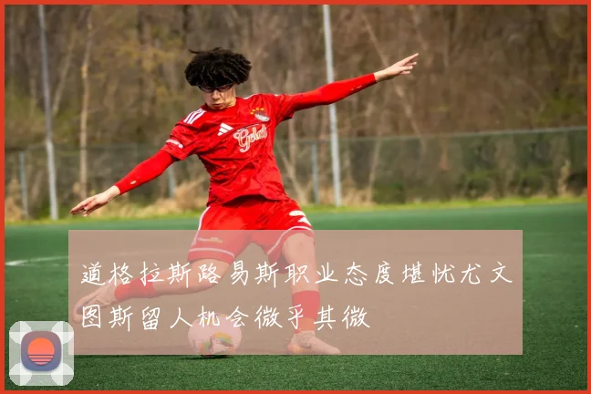 道格拉斯路易斯职业态度堪忧尤文图斯留人机会微乎其微