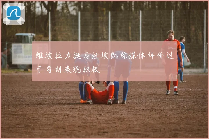 维埃拉力挺马杜埃凯称媒体评价过于苛刻表现积极