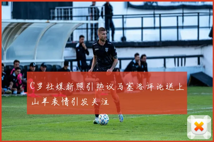 C罗社媒新照引热议马塞洛评论送上山羊表情引发关注