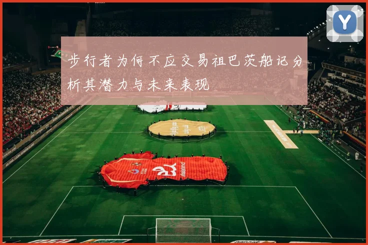 步行者为何不应交易祖巴茨船记分析其潜力与未来表现