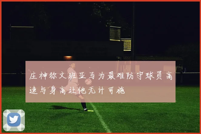 庄神称文班亚马为最难防守球员高速与身高让他无计可施