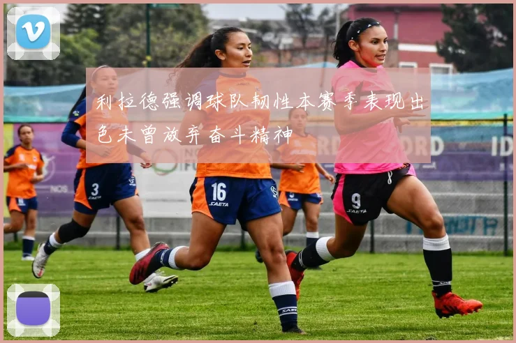 利拉德强调球队韧性本赛季表现出色未曾放弃奋斗精神