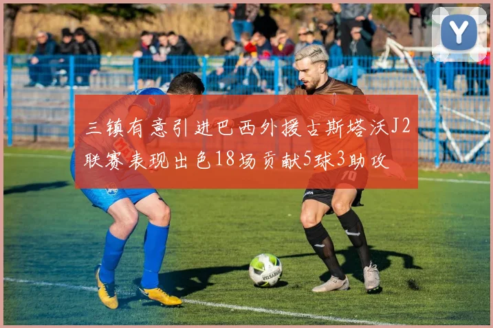 三镇有意引进巴西外援古斯塔沃J2联赛表现出色18场贡献5球3助攻