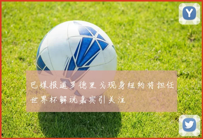 巴媒报道罗德里戈现身纽约将担任世界杯解说嘉宾引关注