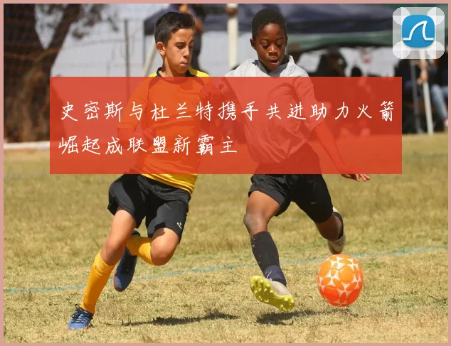 史密斯与杜兰特携手共进助力火箭崛起成联盟新霸主