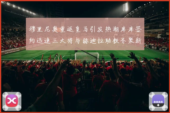 穆里尼奥重返皇马引发热潮库库签约迅速三大将与赫迪拉助教齐聚新阵容