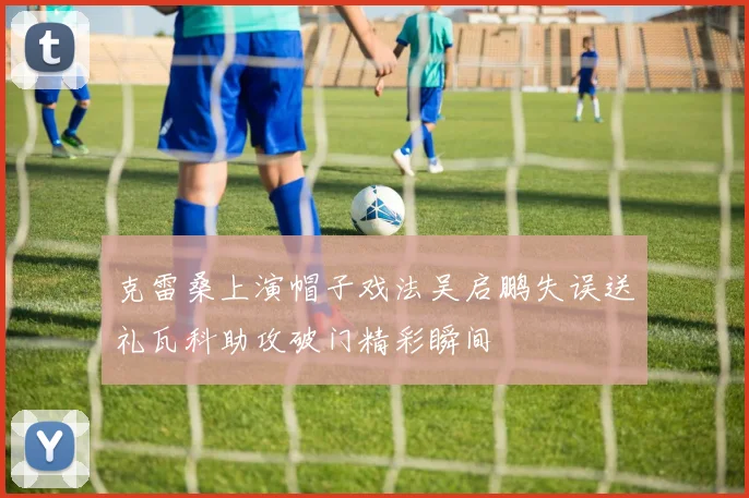 克雷桑上演帽子戏法吴启鹏失误送礼瓦科助攻破门精彩瞬间