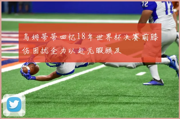 乌姆蒂蒂回忆18年世界杯决赛前膝伤困扰全力以赴无暇顾及