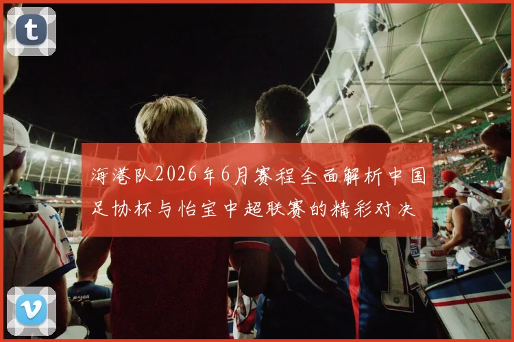 海港队2026年6月赛程全面解析中国足协杯与怡宝中超联赛的精彩对决