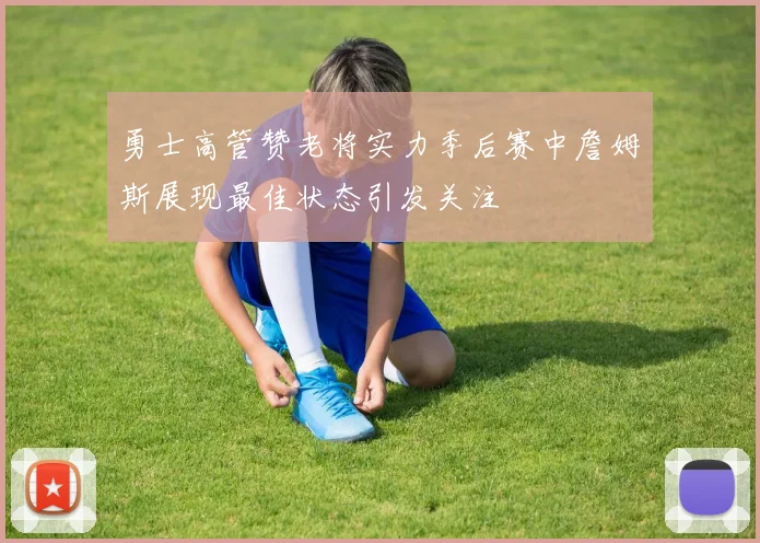 勇士高管赞老将实力季后赛中詹姆斯展现最佳状态引发关注