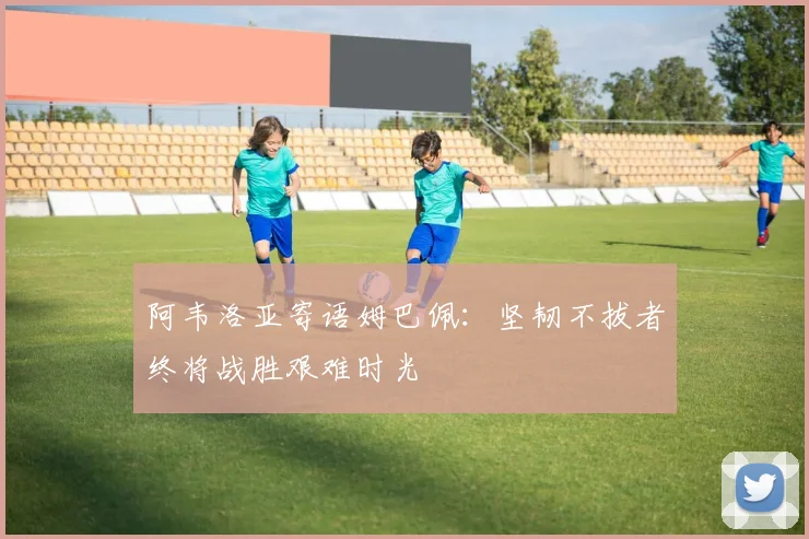 阿韦洛亚寄语姆巴佩：坚韧不拔者终将战胜艰难时光