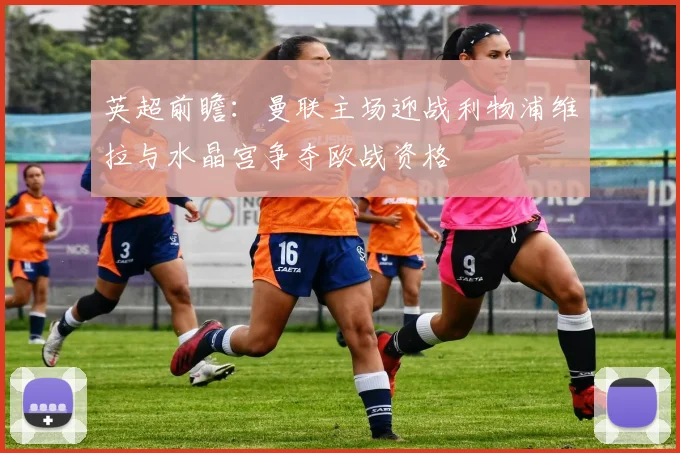 英超前瞻：曼联主场迎战利物浦维拉与水晶宫争夺欧战资格