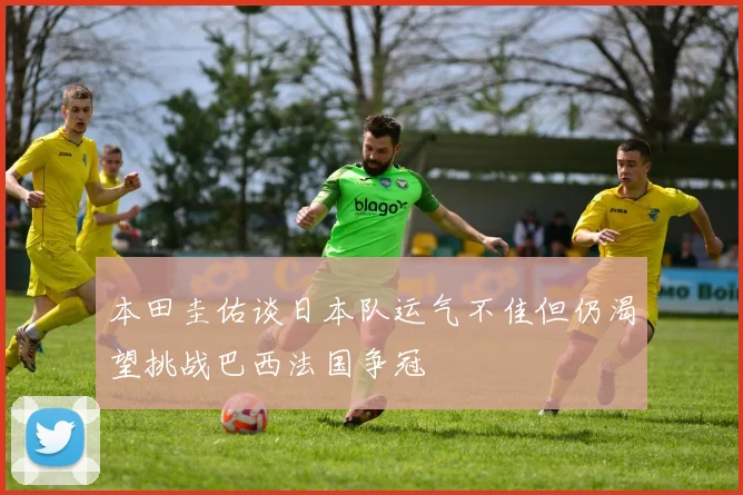 本田圭佑谈日本队运气不佳但仍渴望挑战巴西法国争冠